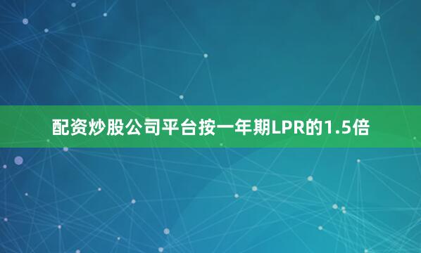 配资炒股公司平台按一年期LPR的1.5倍