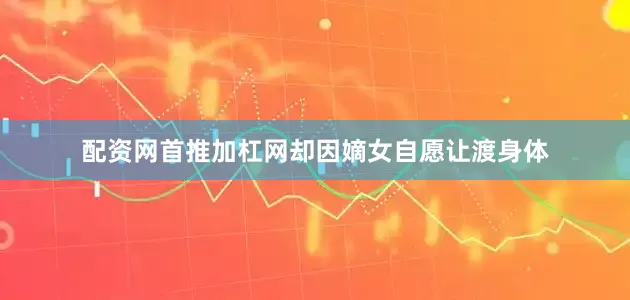 配资网首推加杠网却因嫡女自愿让渡身体