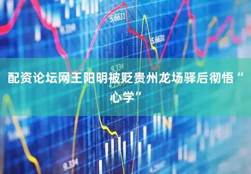 配资论坛网王阳明被贬贵州龙场驿后彻悟“心学”