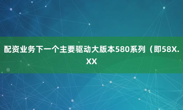 配资业务下一个主要驱动大版本580系列（即58X.XX