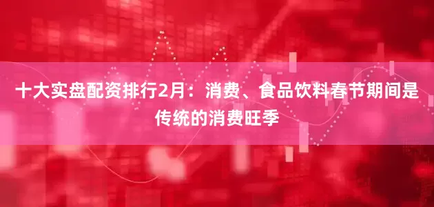 十大实盘配资排行2月：消费、食品饮料春节期间是传统的消费旺季