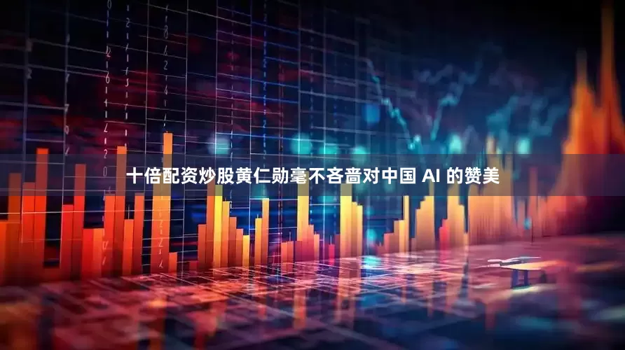 十倍配资炒股黄仁勋毫不吝啬对中国 AI 的赞美