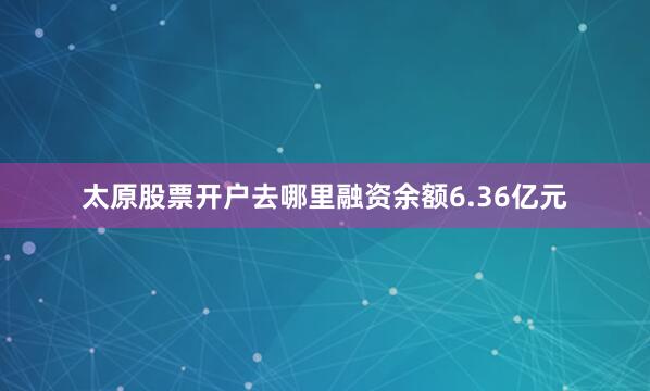太原股票开户去哪里融资余额6.36亿元