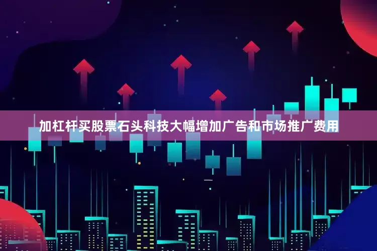 加杠杆买股票石头科技大幅增加广告和市场推广费用