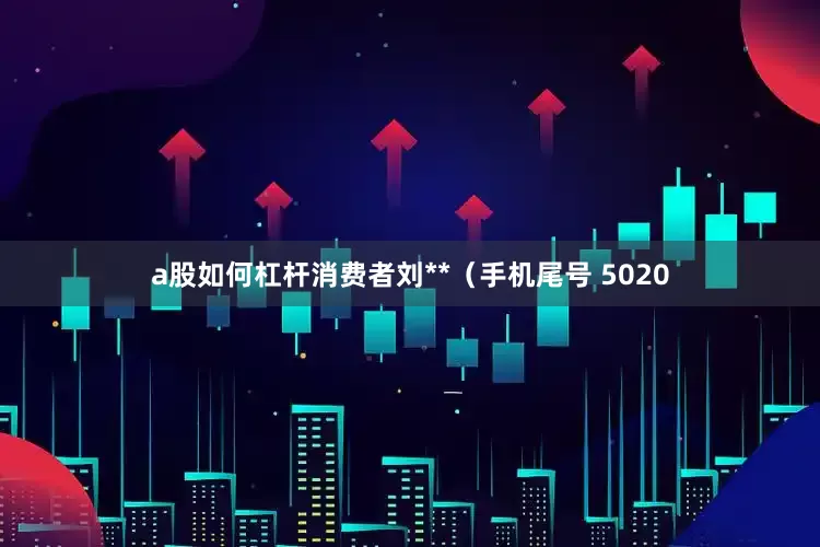 a股如何杠杆消费者刘**（手机尾号 5020