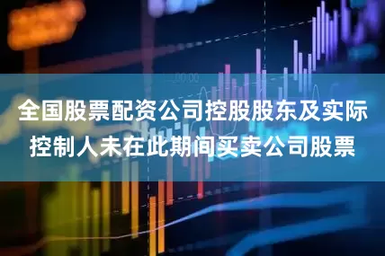 全国股票配资公司控股股东及实际控制人未在此期间买卖公司股票