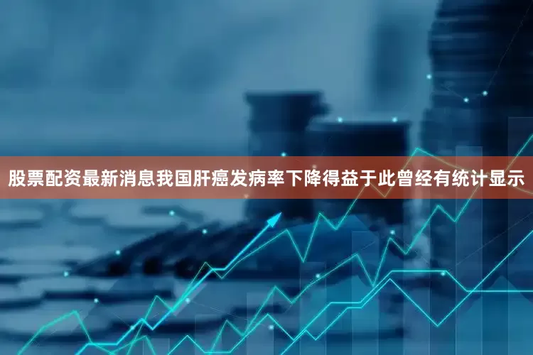 股票配资最新消息我国肝癌发病率下降得益于此曾经有统计显示