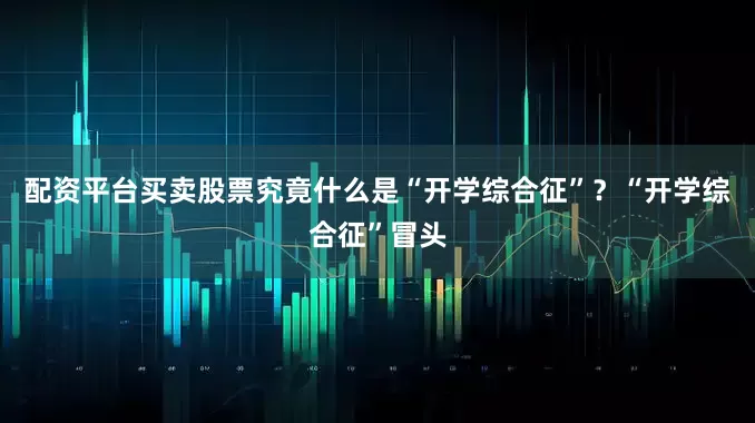 配资平台买卖股票究竟什么是“开学综合征”？“开学综合征”冒头