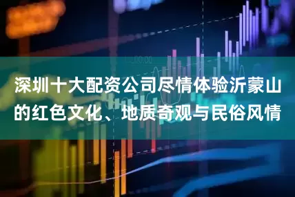 深圳十大配资公司尽情体验沂蒙山的红色文化、地质奇观与民俗风情