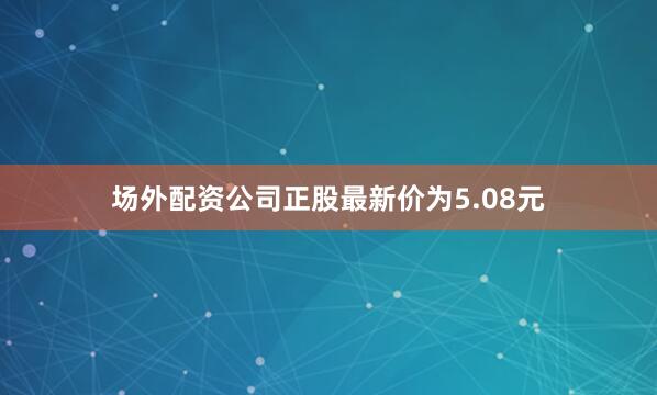 场外配资公司正股最新价为5.08元
