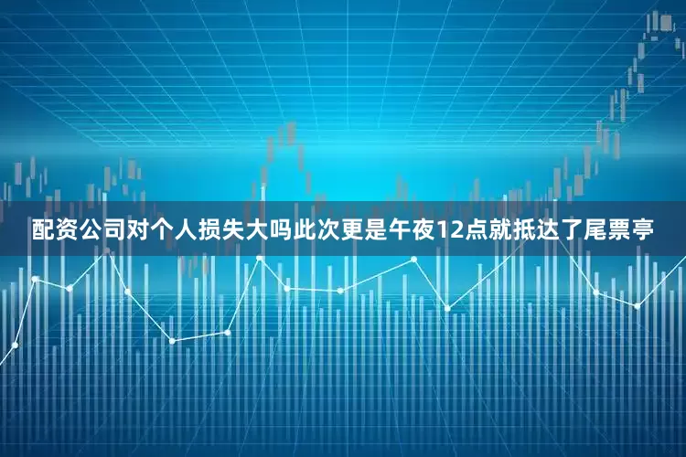 配资公司对个人损失大吗此次更是午夜12点就抵达了尾票亭