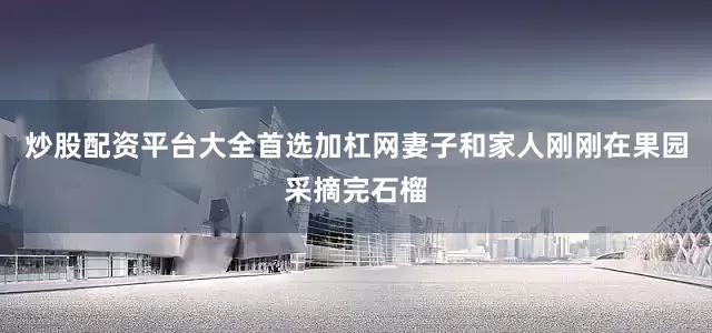 炒股配资平台大全首选加杠网妻子和家人刚刚在果园采摘完石榴