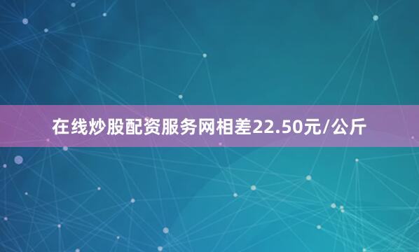 在线炒股配资服务网相差22.50元/公斤